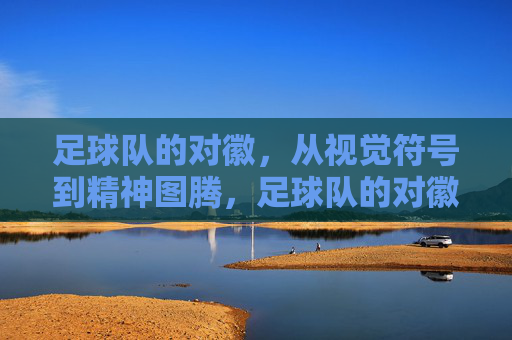 足球队的对徽，从视觉符号到精神图腾，足球队的对徽，从视觉符号到精神图腾