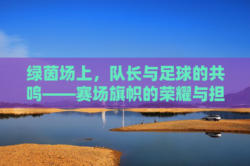 绿茵场上，队长与足球的共鸣——赛场旗帜的荣耀与担当，绿茵场上，队长与足球的共鸣——赛场旗帜的荣耀与担当