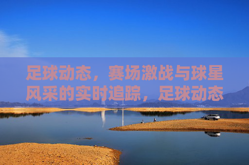 足球动态，赛场激战与球星风采的实时追踪，足球动态，赛场激战与球星风采的实时追踪