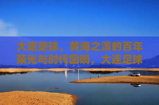大连足球，黄海之滨的百年荣光与时代回响，大连足球，黄海之滨的百年荣光与时代回响