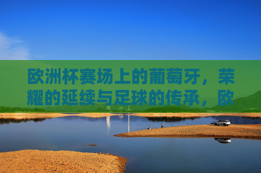 欧洲杯赛场上的葡萄牙，荣耀的延续与足球的传承，欧洲杯赛场上的葡萄牙，荣耀的延续与足球的传承