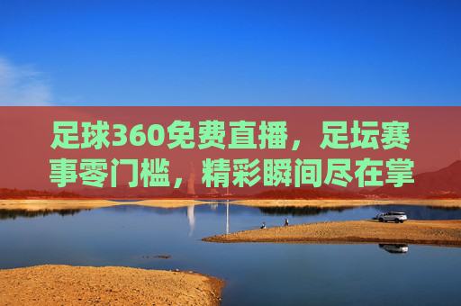足球360免费直播，足坛赛事零门槛，精彩瞬间尽在掌握，足球360免费直播，足坛赛事零门槛，精彩瞬间尽在掌握