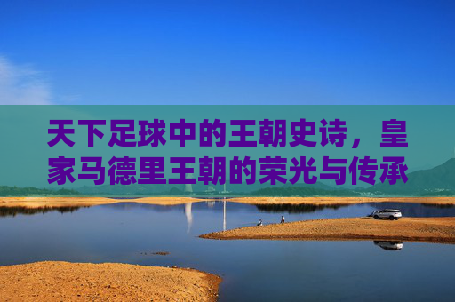 天下足球中的王朝史诗,皇家马德里王朝的荣光与传承,天下足球中的王朝史诗,皇家马德里王朝的荣光与传承