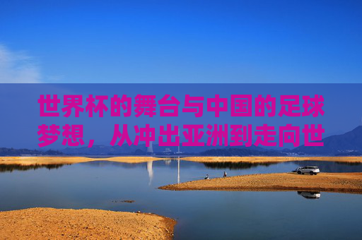 世界杯的舞台与中国的足球梦想，从冲出亚洲到走向世界的跨越，世界杯的舞台与中国的足球梦想，从冲出亚洲到走向世界的跨越