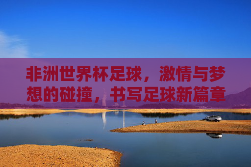 非洲世界杯足球，激情与梦想的碰撞，书写足球新篇章，非洲世界杯足球，激情与梦想的碰撞，书写足球新篇章