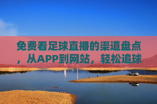 免费看足球直播的渠道盘点，从APP到网站，轻松追球赛不花钱，免费看足球直播的渠道盘点，从APP到网站，轻松追球赛不花钱