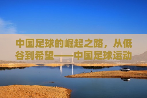 中国足球的崛起之路,从低谷到希望——中国足球运动员的奋斗与担当,中国足球的崛起之路,从低谷到希望——中国足球运动员的奋斗与担当