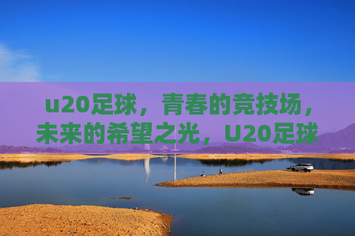 u20足球,青春的竞技场,未来的希望之光,U20足球,青春的竞技场,未来的希望之光