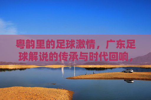 粤韵里的足球激情,广东足球解说的传承与时代回响,粤韵里的足球激情,广东足球解说的传承与时代回响