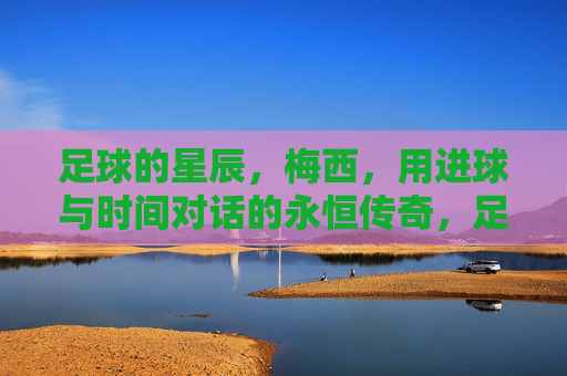 足球的星辰，梅西，用进球与时间对话的永恒传奇，足球的星辰，梅西，用进球与时间对话的永恒传奇