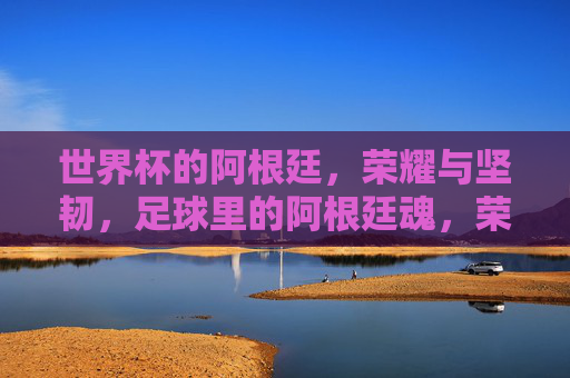 世界杯的阿根廷，荣耀与坚韧，足球里的阿根廷魂，荣耀与坚韧，世界杯中的阿根廷，足球里的阿根廷魂