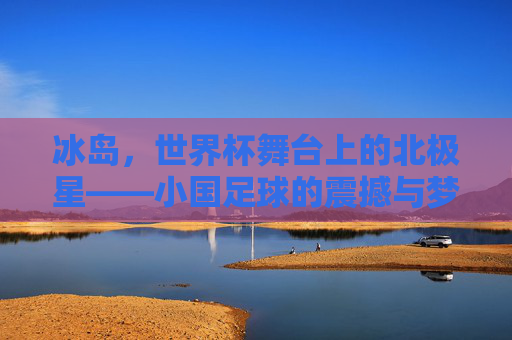 冰岛,世界杯舞台上的北极星——小国足球的震撼与梦想,冰岛,世界杯舞台上的北极星——小国足球的震撼与梦想