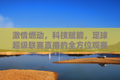 激情燃动，科技赋能，足球超级联赛直播的全方位观赛体验，激情燃动，科技赋能，足球超级联赛直播的全方位观赛体验