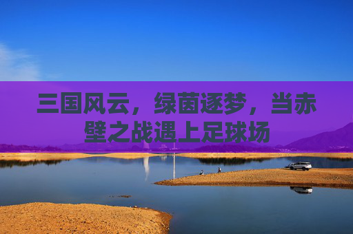 三国风云,绿茵逐梦,当赤壁之战遇上足球场