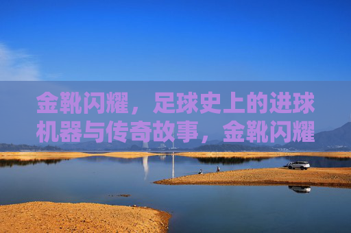 金靴闪耀，足球史上的进球机器与传奇故事，金靴闪耀，足球史上的进球机器与传奇故事