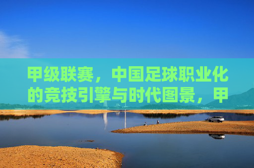 甲级联赛，中国足球职业化的竞技引擎与时代图景，甲级联赛，中国足球职业化的竞技引擎与时代图景