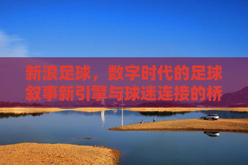 新浪足球,数字时代的足球叙事新引擎与球迷连接的桥梁,新浪足球,数字时代的足球叙事新引擎与球迷连接的桥梁