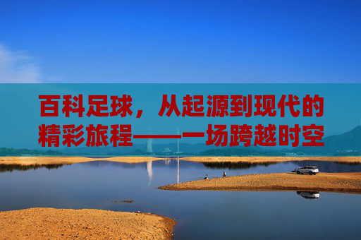 百科足球，从起源到现代的精彩旅程——一场跨越时空的绿茵盛宴，百科足球，从起源到现代的精彩旅程——一场跨越时空的绿茵盛宴