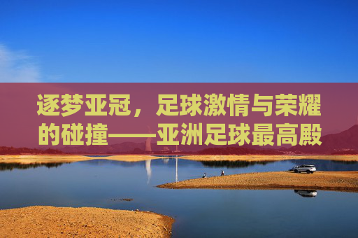 逐梦亚冠,足球激情与荣耀的碰撞——亚洲足球最高殿堂的燃情对决