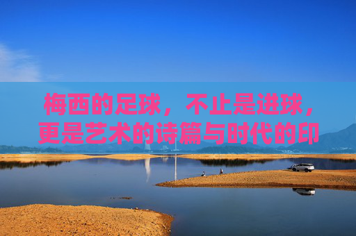 梅西的足球，不止是进球，更是艺术的诗篇与时代的印记，梅西的足球，不止是进球，更是艺术的诗篇与时代的印记