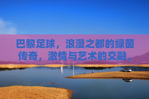 巴黎足球,浪漫之都的绿茵传奇,激情与艺术的交融,巴黎足球,浪漫之都的绿茵传奇,激情与艺术的交融