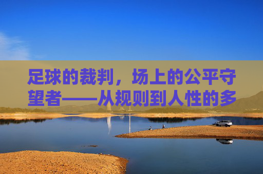 足球的裁判，场上的公平守望者——从规则到人性的多维审视，足球的裁判，场上的公平守望者——从规则到人性的多维审视