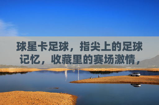 球星卡足球,指尖上的足球记忆,收藏里的赛场激情,球星卡足球,指尖上的足球记忆,收藏里的赛场激情