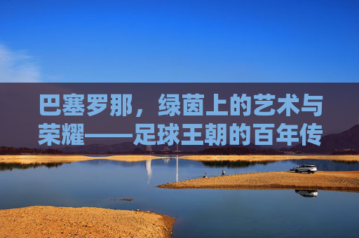 巴塞罗那，绿茵上的艺术与荣耀——足球王朝的百年传奇