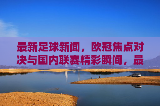 最新足球新闻，欧冠焦点对决与国内联赛精彩瞬间，最新足球资讯，欧冠焦点对决与国内联赛精彩瞬间