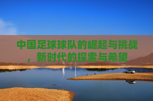 中国足球球队的崛起与挑战,新时代的探索与希望