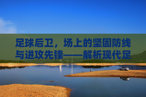 足球后卫，场上的坚固防线与进攻先锋——解析现代足球中后卫的核心价值