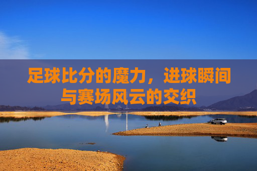 足球比分的魔力，进球瞬间与赛场风云的交织