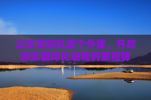 山东足球队首个外援，开启球队国际化进程的里程碑