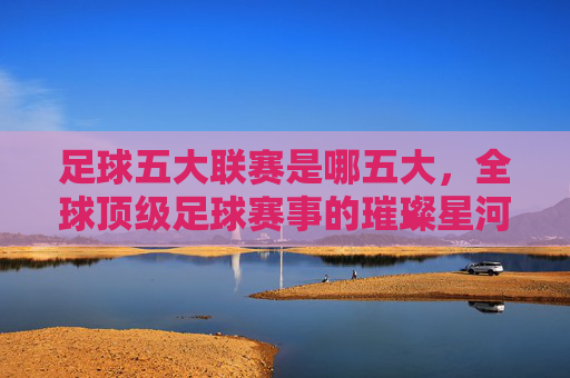 足球五大联赛是哪五大，全球顶级足球赛事的璀璨星河，足球五大联赛是哪五大？全球顶级足球赛事的璀璨星河