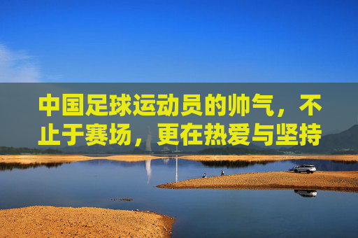 中国足球运动员的帅气,不止于赛场,更在热爱与坚持的闪光里