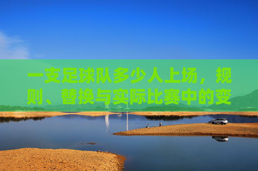 一支足球队多少人上场,规则、替换与实际比赛中的变数