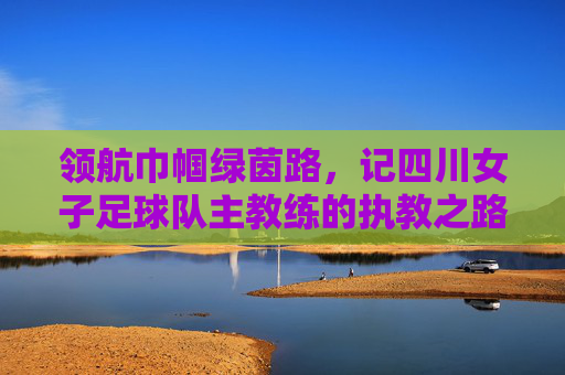 领航巾帼绿茵路,记四川女子足球队主教练的执教之路与时代使命,领航巾帼绿茵路,记四川女子足球队主教练的执教之路与时代使命