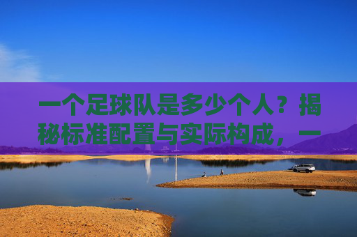 一个足球队是多少个人?揭秘标准配置与实际构成,一个足球队是多少个人?揭秘标准配置与实际构成