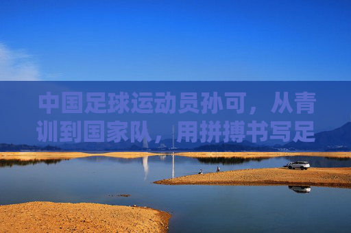 中国足球运动员孙可，从青训到国家队，用拼搏书写足球人生