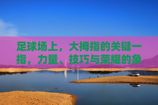 足球场上,大拇指的关键一指,力量、技巧与荣耀的象征——从足球运动员的脚部细节看运动本质