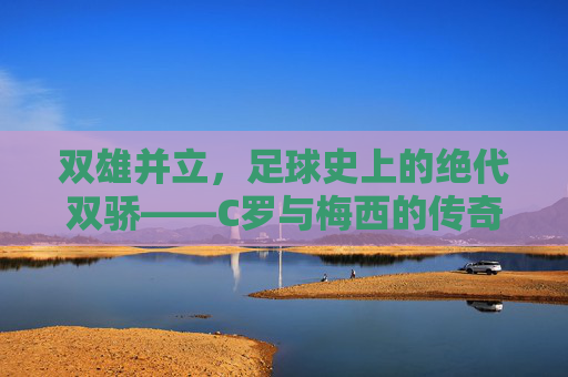 双雄并立,足球史上的绝代双骄——C罗与梅西的传奇对决