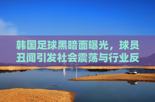 韩国足球黑暗面曝光,球员丑闻引发社会震荡与行业反思