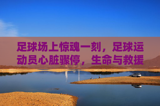 足球场上惊魂一刻,足球运动员心脏骤停,生命与救援的紧急博弈
