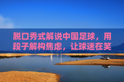 脱口秀式解说中国足球,用段子解构焦虑,让球迷在笑声中看清现实