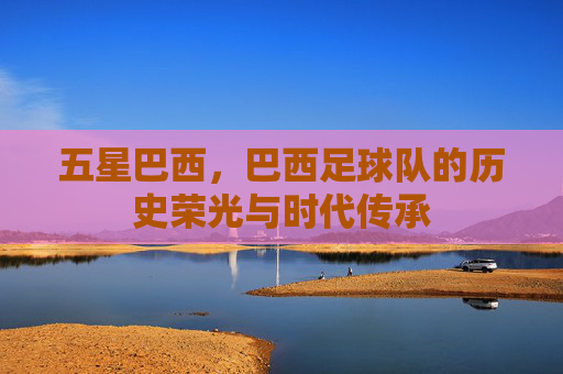 五星巴西,巴西足球队的历史荣光与时代传承