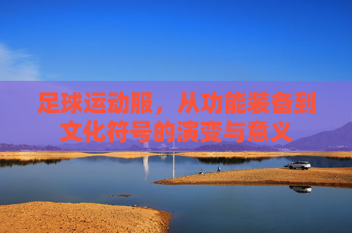 足球运动服,从功能装备到文化符号的演变与意义