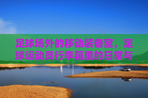足球场外的移动装备室,足球运动员行李箱里的日常与荣耀