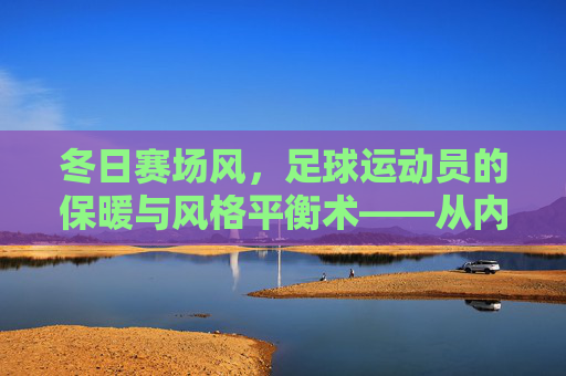 冬日赛场风,足球运动员的保暖与风格平衡术——从内到外的功能穿搭指南