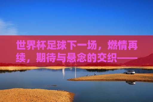 世界杯足球下一场,燃情再续,期待与悬念的交织——聚焦赛程关键对决,共赴足球盛宴