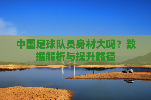 中国足球队员身材大吗?数据解析与提升路径